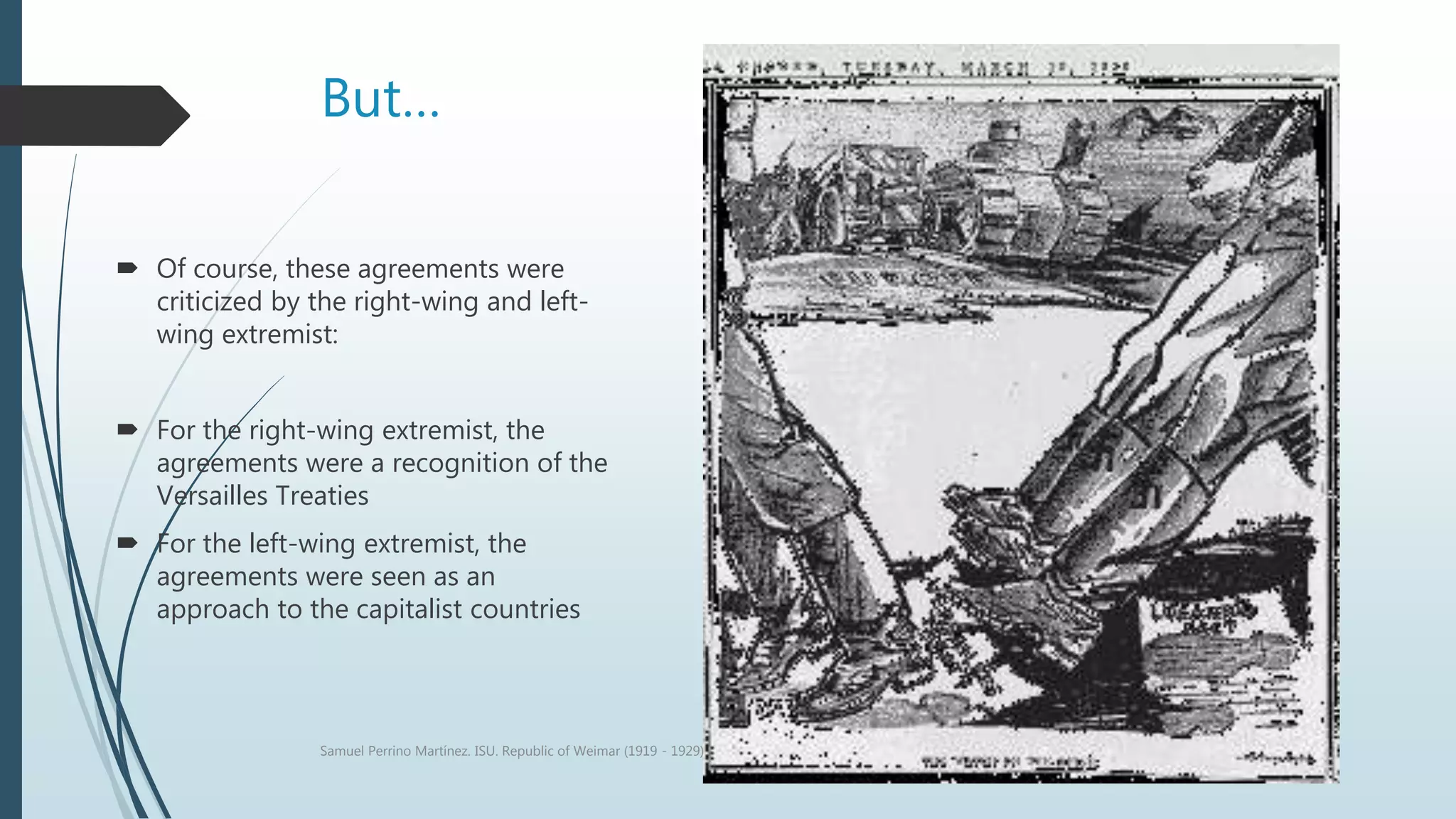 But…
 Of course, these agreements were
criticized by the right-wing and left-
wing extremist:
 For the right-wing extremist, the
agreements were a recognition of the
Versailles Treaties
 For the left-wing extremist, the
agreements were seen as an
approach to the capitalist countries
Samuel Perrino Martínez. ISU. Republic of Weimar (1919 - 1929)
 