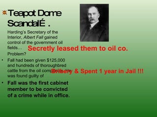 Teapot Dome Scandal…. Harding’s Secretary of the Interior,  Albert Fall  gained control of the government oil fields…  Problem? Fall had been given $125,000 and hundreds of thoroughbred cattle from the oil companies. He was found guilty of  Fall was the first cabinet member to be convicted of a crime while in office. Secretly leased them to oil co. Bribery & Spent 1 year in Jail !!! 