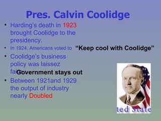 Pres. Calvin Coolidge Harding’s death in  1923  brought Coolidge to the presidency. In 1924, Americans voted to Coolidge’s business policy was laissez faire : Between 1921and 1929 the output of industry nearly  Doubled “ Keep cool with Coolidge” Government stays out 