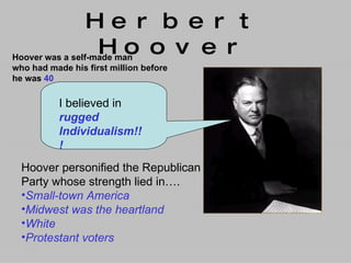 Herbert Hoover Hoover was a self-made man  who had made his first million before  he was  40 I believed in  rugged  Individualism!!! Hoover personified the Republican  Party whose strength lied in…. Small-town America Midwest was the heartland White Protestant voters 