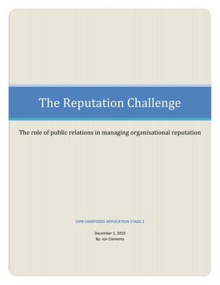 The Reputation Challenge

The role of public relations in managing organisational reputation




                    CIPR CHARTERED APPLICATION STAGE 2

                             December 1, 2010
                             By: Jon Clements
 