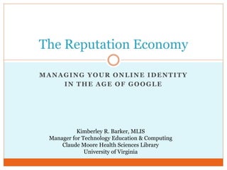 The Reputation Economy

MANAGING YOUR ONLINE IDENTITY
    IN THE AGE OF GOOGLE




           Kimberley R. Barker, MLIS
 Manager for Technology Education & Computing
     Claude Moore Health Sciences Library
              University of Virginia
 