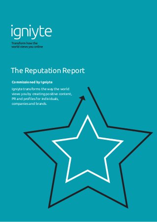 A GUIDE TO BUILDING YOUR COMPANY REPUTATION ONLINE
1
Commissioned by Igniyte
Igniyte transforms the way the world
views you by creating positive content,
PR and profiles for individuals,
companies and brands.
The Reputation Report
 