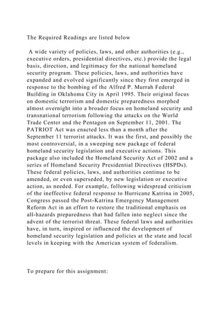 The Required Readings are listed below
A wide variety of policies, laws, and other authorities (e.g.,
executive orders, presidential directives, etc.) provide the legal
basis, direction, and legitimacy for the national homeland
security program. These policies, laws, and authorities have
expanded and evolved significantly since they first emerged in
response to the bombing of the Alfred P. Murrah Federal
Building in Oklahoma City in April 1995. Their original focus
on domestic terrorism and domestic preparedness morphed
almost overnight into a broader focus on homeland security and
transnational terrorism following the attacks on the World
Trade Center and the Pentagon on September 11, 2001. The
PATRIOT Act was enacted less than a month after the
September 11 terrorist attacks. It was the first, and possibly the
most controversial, in a sweeping new package of federal
homeland security legislation and executive actions. This
package also included the Homeland Security Act of 2002 and a
series of Homeland Security Presidential Directives (HSPDs).
These federal policies, laws, and authorities continue to be
amended, or even superseded, by new legislation or executive
action, as needed. For example, following widespread criticism
of the ineffective federal response to Hurricane Katrina in 2005,
Congress passed the Post-Katrina Emergency Management
Reform Act in an effort to restore the traditional emphasis on
all-hazards preparedness that had fallen into neglect since the
advent of the terrorist threat. These federal laws and authorities
have, in turn, inspired or influenced the development of
homeland security legislation and policies at the state and local
levels in keeping with the American system of federalism.
To prepare for this assignment:
 