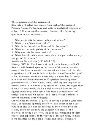 The requirement of the assignment
Students will select one source from each of the assigned
Primary Source Collections and write an analytical response of
at least 500 words to that source. Consider the following
questions in your response:
1. Who wrote this document, when, and where?
2. What type of document is this?
3. Who is the intended audience of the document?
4. What are the main points of the document?
5. Why was this document written?
6. What does this document reveal about the particular society
and period in question?
Ammianus Marcellinus (c.330-395 CE):
History, XIV.16: The Luxury of the Rich in Rome, c. 400 CE.
Rome is still looked upon as the queen of the earth, and the
name of the Roman people is respected and venerated. But the
magnificence of Rome is defaced by the inconsiderate levity of
a few, who never recollect where they are born, but fall away
into error and licentiousness as if a perfect immunity were
granted to vice. Of these men, some, thinking that they can be
handed down to immortality by means of statues, are eager after
them, as if they would obtain a higher reward from brazen
figures unendowed with sense than from a consciousness of
upright and honorable actions; and they are even anxious to
have them plated over with gold!
Others place the summit of glory in having a couch higher than
usual, or splendid apparel; and so toil and sweat under a vast
burden of cloaks which are fastened to their necks by many
clasps, and blow about by the excessive fineness of the
material, showing a desire by the continual wriggling of their
bodies, and especially by the waving of the left hand, to make
more conspicuous their long fringes and tunics, which are
 