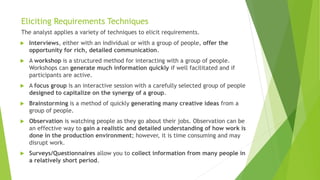 Eliciting Requirements Techniques
The analyst applies a variety of techniques to elicit requirements.
 Interviews, either with an individual or with a group of people, offer the
opportunity for rich, detailed communication.
 A workshop is a structured method for interacting with a group of people.
Workshops can generate much information quickly if well facilitated and if
participants are active.
 A focus group is an interactive session with a carefully selected group of people
designed to capitalize on the synergy of a group.
 Brainstorming is a method of quickly generating many creative ideas from a
group of people.
 Observation is watching people as they go about their jobs. Observation can be
an effective way to gain a realistic and detailed understanding of how work is
done in the production environment; however, it is time consuming and may
disrupt work.
 Surveys/Questionnaires allow you to collect information from many people in
a relatively short period.
 