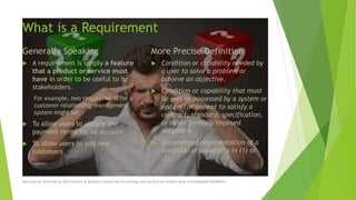 What is a Requirement
Generally Speaking
 A requirement is simply a feature
that a product or service must
have in order to be useful to its
stakeholders.
For example, two requirements for a
customer relationship management
system might be;
 To allow users to update the
payment terms for an account.
 To allow users to add new
customers
More Precise Definition
 Condition or capability needed by
a user to solve a problem or
achieve an objective.
 Condition or capability that must
be met or possessed by a system or
system component to satisfy a
contract, standard, specification,
or other formally imposed
document.
 documented representation of a
condition or capability in (1) or
(2).
More precise definition by IEEE Glossary of Software Engineering Terminology and the Business Analysis Body of Knowledge® (BABOK®)
 