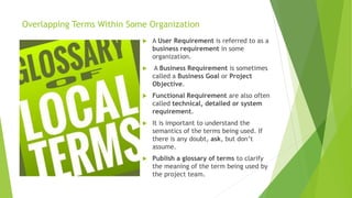 Overlapping Terms Within Some Organization
 A User Requirement is referred to as a
business requirement in some
organization.
 A Business Requirement is sometimes
called a Business Goal or Project
Objective.
 Functional Requirement are also often
called technical, detailed or system
requirement.
 It is important to understand the
semantics of the terms being used. If
there is any doubt, ask, but don’t
assume.
 Publish a glossary of terms to clarify
the meaning of the term being used by
the project team.
 