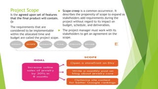 Project Scope  Scope creep is a common occurrence. It
describes the propensity of scope to expand as
stakeholders add requirements during the
project without regard to its impact on
budget, schedule, and deliverables.
 The project manager must work with its
stakeholders to get an agreement on the
scope.
Is the agreed upon set of features
that the final product will contain.
Or
The requirements that are
considered to be implementable
within the allocated time and
budget are called the project scope.
 