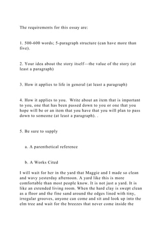 The requirements for this essay are:
1. 500-600 words; 5-paragraph structure (can have more than
five).
2. Your idea about the story itself—the value of the story (at
least a paragraph)
3. How it applies to life in general (at least a paragraph)
4. How it applies to you. Write about an item that is important
to you, one that has been passed down to you or one that you
hope will be or an item that you have that you will plan to pass
down to someone (at least a paragraph). .
5. Be sure to supply
a. A parenthetical reference
b. A Works Cited
I will wait for her in the yard that Maggie and I made so clean
and wavy yesterday afternoon. A yard like this is more
comfortable than most people know. It is not just a yard. It is
like an extended living room. When the hard clay is swept clean
as a floor and the fine sand around the edges lined with tiny,
irregular grooves, anyone can come and sit and look up into the
elm tree and wait for the breezes that never come inside the
 