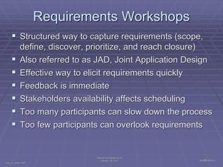 Requirements Workshops
      Structured way to capture requirements (scope,
             define, discover, prioritize, and reach closure)
            Also referred to as JAD, Joint Application Design
            Effective way to elicit requirements quickly
            Feedback is immediate
            Stakeholders availability affects scheduling
            Too many participants can slow down the process
            Too few participants can overlook requirements


                                  Tools & Techniques Forum
                                       January 14, 2009         Ivars@Lenss.us
Ivars K. Lenss, PMP
 
