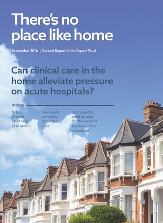 Can clinical care in the
home alleviate pressure
on acute hospitals?
There’sno
placelikehome
September 2016  |  Second Report of the Expert Panel
NHS in
England
could save
£120 million
How trusts
are saving
£1.1 million
a year
Extra capacity
could be used
for thousands of
elective surgical
procedures
INSIDE
 