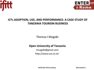 ENTER 2017 PhD workshop Slide Number 1
ICTs ADOPTION, USE, AND PERFORMANCE: A CASE STUDY OF
TANZANIA TOURISM BUSINESS
Thereza I Mugobi
Open University of Tanzania
tmugobi@gmail.com
http://www.out.ac.tz/
 