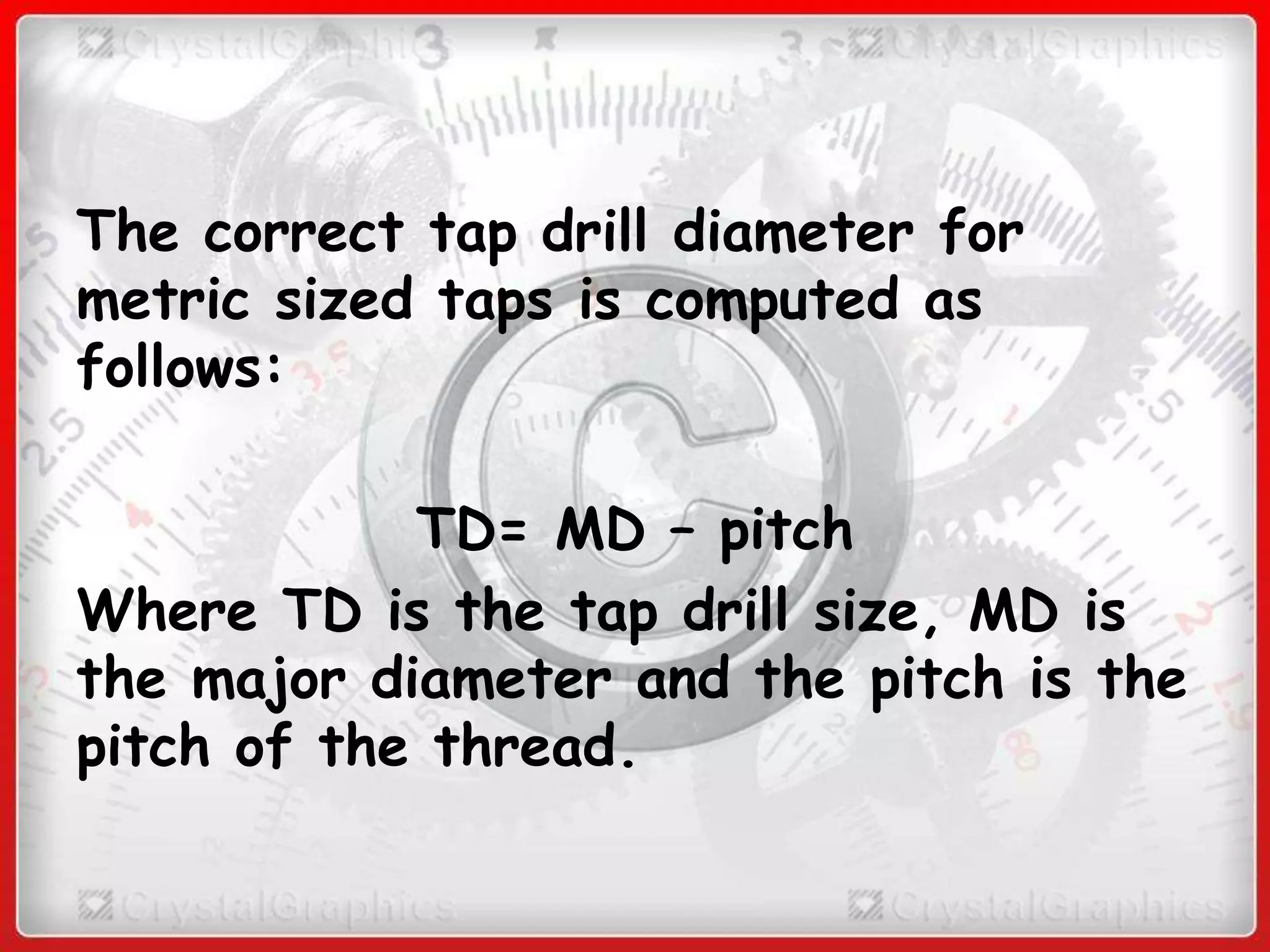 The correct tap drill diameter for
metric sized taps is computed as
follows:
TD= MD – pitch
Where TD is the tap drill size, MD is
the major diameter and the pitch is the
pitch of the thread.
 