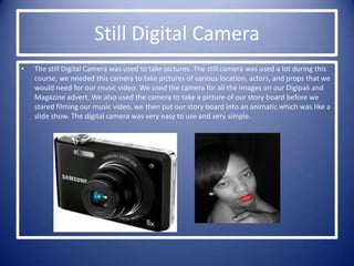 Still Digital Camera
•   The still Digital Camera was used to take pictures. The still camera was used a lot during this
    course, we needed this camera to take pictures of various location, actors, and props that we
    would need for our music video. We used the camera for all the images on our Digipak and
    Magazine advert. We also used the camera to take a picture of our story board before we
    stared filming our music video, we then put our story board into an animatic which was like a
    slide show. The digital camera was very easy to use and very simple.
 