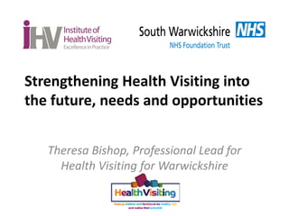 Strengthening Health Visiting into
the future, needs and opportunities
Theresa Bishop, Professional Lead for
Health Visiti...