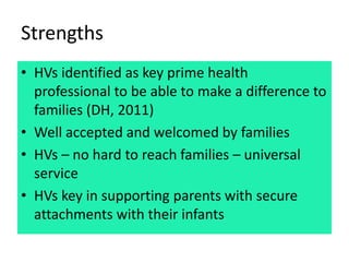 Strengths
• HVs identified as key prime health
professional to be able to make a difference to
families (DH, 2011)
• Well ...