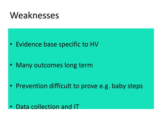 Weaknesses
• Evidence base specific to HV
• Many outcomes long term
• Prevention difficult to prove e.g. baby steps
• Data...