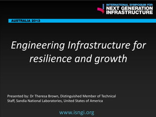 ENDORSING PARTNERS

Engineering Infrastructure for
resilience and growth

The following are confirmed contributors to the business and policy dialogue in Sydney:
•

Rick Sawers (National Australia Bank)

•

Nick Greiner (Chairman (Infrastructure NSW)

Monday, 30th September 2013: Business & policy Dialogue
Tuesday 1 October to Thursday,
Dialogue

3rd

October: Academic and Policy

Presented by: Dr Theresa Brown, Distinguished Member of Technical
Staff, Sandia National Laboratories, United States of America

www.isngi.org

www.isngi.org

 
