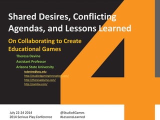 Shared Desires, Conflicting
Agendas, and Lessons Learned
On Collaborating to Create
Educational Games
Theresa Devine
Assistant Professor
Arizona State University
tcdevine@asu.edu
http://studio4gaminginnovation.com/
http://theresadevine.com/
http://zamtox.com/
July 22-24 2014
2014 Serious Play Conference
@Studio4Games
#LessonsLearned
 