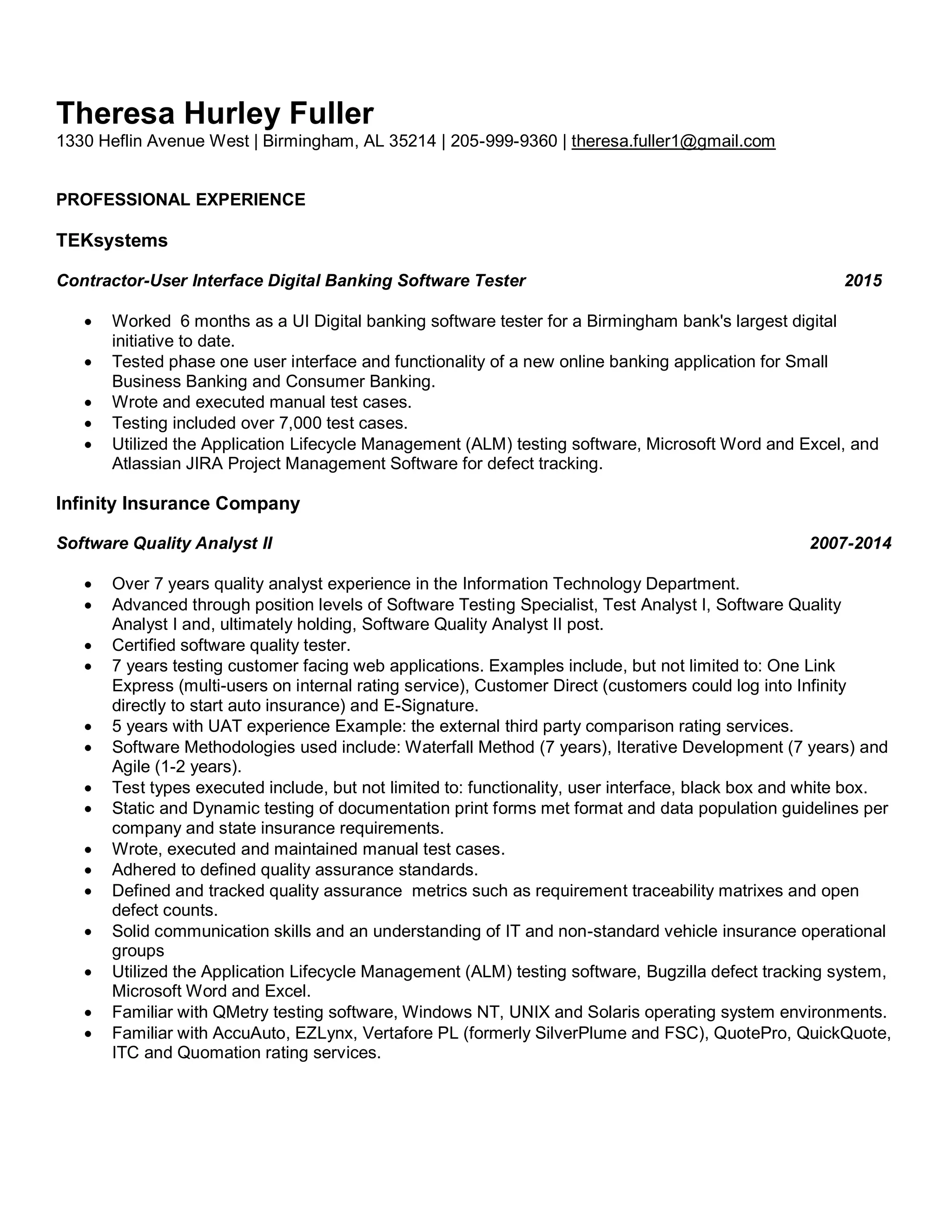 Theresa Hurley Fuller
1330 Heflin Avenue West | Birmingham, AL 35214 | 205-999-9360 | theresa.fuller1@gmail.com
PROFESSIONAL EXPERIENCE
TEKsystems
Contractor-User Interface Digital Banking Software Tester 2015
 Worked 6 months as a UI Digital banking software tester for a Birmingham bank's largest digital
initiative to date.
 Tested phase one user interface and functionality of a new online banking application for Small
Business Banking and Consumer Banking.
 Wrote and executed manual test cases.
 Testing included over 7,000 test cases.
 Utilized the Application Lifecycle Management (ALM) testing software, Microsoft Word and Excel, and
Atlassian JIRA Project Management Software for defect tracking.
Infinity Insurance Company
Software Quality Analyst II 2007-2014
 Over 7 years quality analyst experience in the Information Technology Department.
 Advanced through position levels of Software Testing Specialist, Test Analyst I, Software Quality
Analyst I and, ultimately holding, Software Quality Analyst II post.
 Certified software quality tester.
 7 years testing customer facing web applications. Examples include, but not limited to: One Link
Express (multi-users on internal rating service), Customer Direct (customers could log into Infinity
directly to start auto insurance) and E-Signature.
 5 years with UAT experience Example: the external third party comparison rating services.
 Software Methodologies used include: Waterfall Method (7 years), Iterative Development (7 years) and
Agile (1-2 years).
 Test types executed include, but not limited to: functionality, user interface, black box and white box.
 Static and Dynamic testing of documentation print forms met format and data population guidelines per
company and state insurance requirements.
 Wrote, executed and maintained manual test cases.
 Adhered to defined quality assurance standards.
 Defined and tracked quality assurance metrics such as requirement traceability matrixes and open
defect counts.
 Solid communication skills and an understanding of IT and non-standard vehicle insurance operational
groups
 Utilized the Application Lifecycle Management (ALM) testing software, Bugzilla defect tracking system,
Microsoft Word and Excel.
 Familiar with QMetry testing software, Windows NT, UNIX and Solaris operating system environments.
 Familiar with AccuAuto, EZLynx, Vertafore PL (formerly SilverPlume and FSC), QuotePro, QuickQuote,
ITC and Quomation rating services.
 