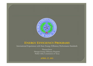 ENERGY EFFICIENCY PROGRAMS
International Experiences with State Energy Efficiency Performance Standards
Theresa Gross
Manager Energy Efficiency Programs
Public Utility Commission of Texas
APRIL 27, 2011
 