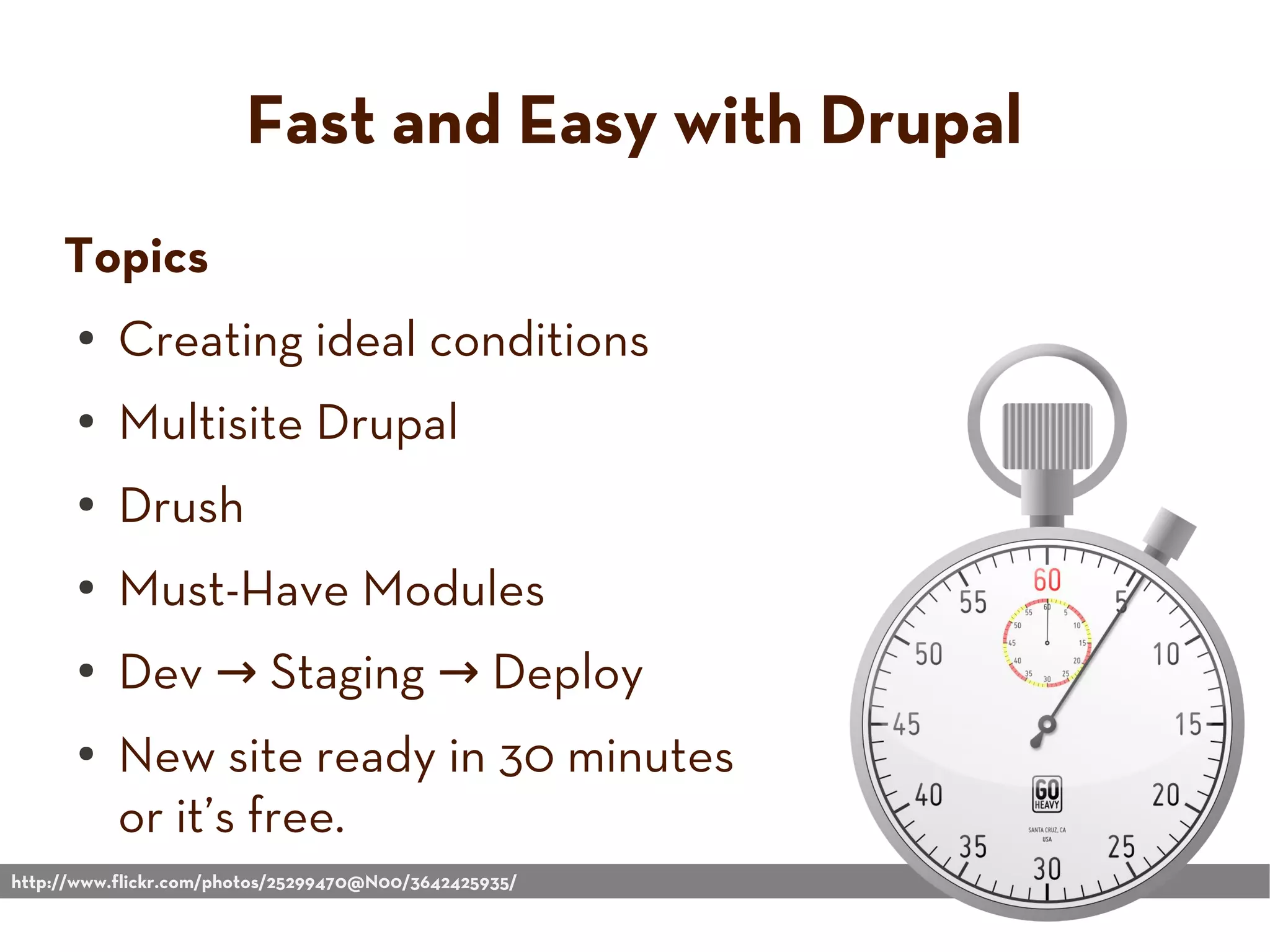 Fast and Easy with Drupal
Topics
● Creating ideal conditions
● Multisite Drupal
● Drush
● Must-Have Modules
● Dev → Staging → Deploy
● New site ready in 30 minutes
or it’s free.
http://www.flickr.com/photos/25299470@N00/3642425935/