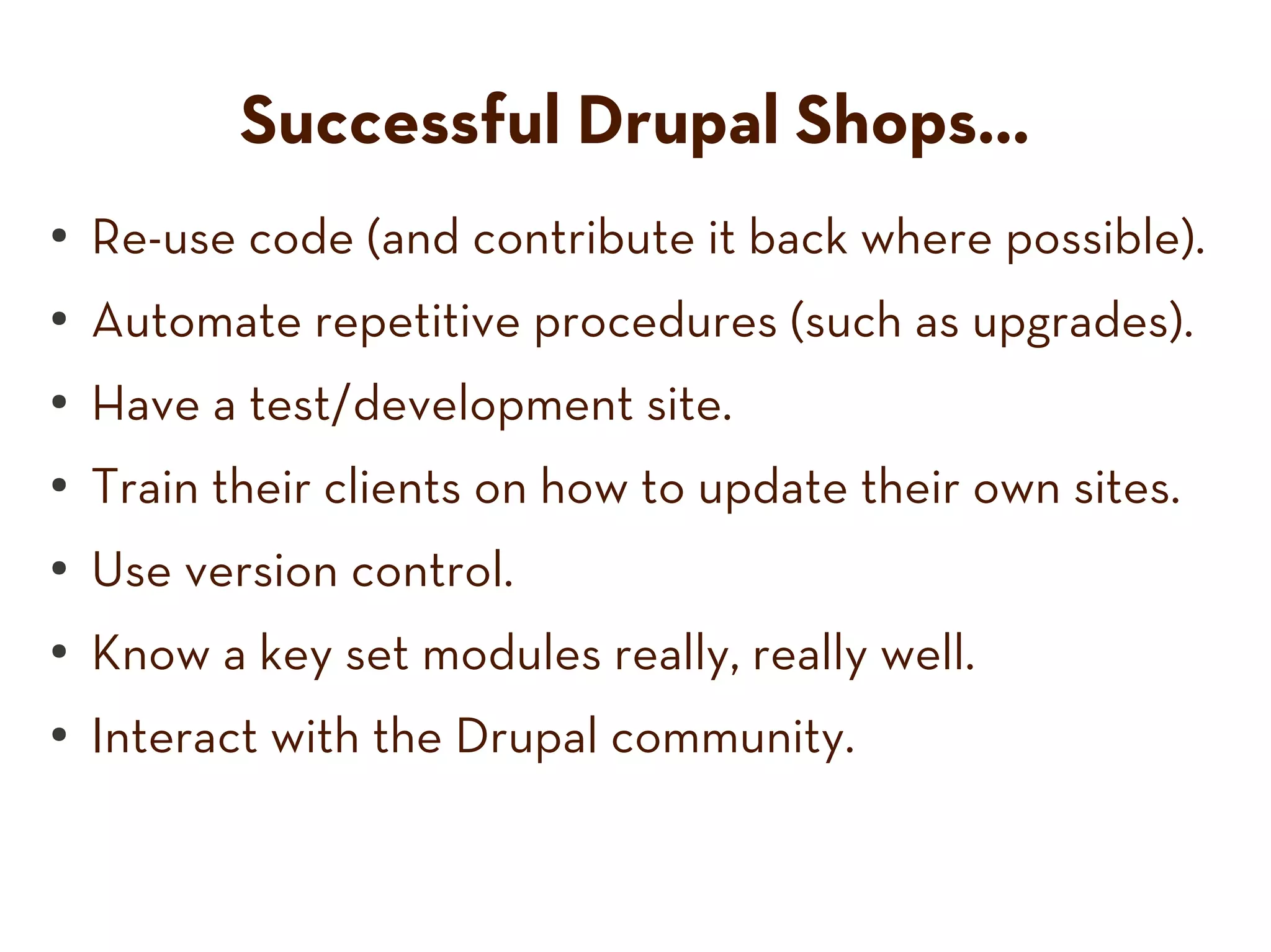 Successful Drupal Shops...
● Re-use code (and contribute it back where possible).
● Automate repetitive procedures (such as upgrades).
● Have a test/development site.
● Train their clients on how to update their own sites.
● Use version control.
● Know a key set modules really, really well.
● Interact with the Drupal community.