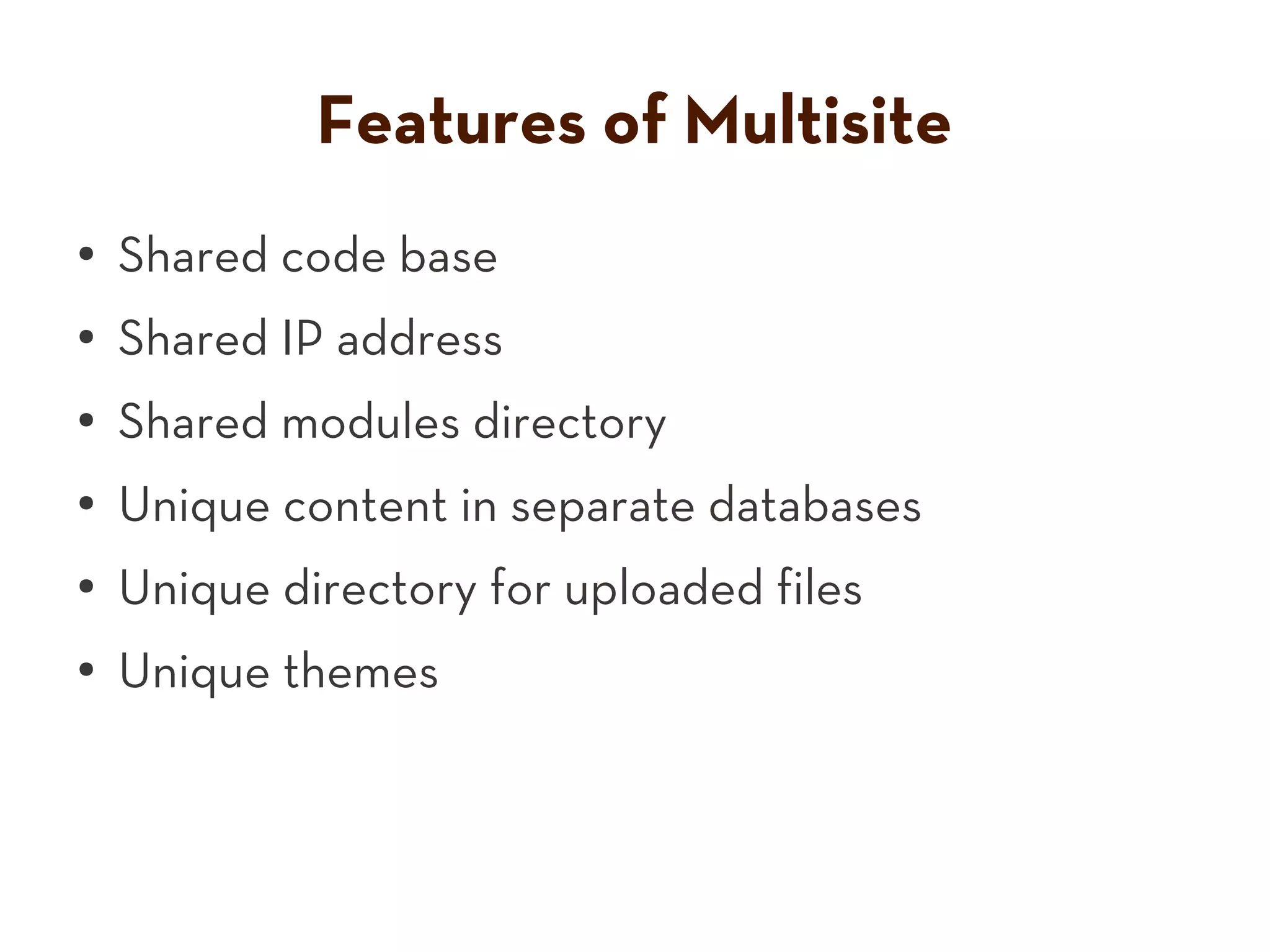 Features of Multisite
● Shared code base
● Shared IP address
● Shared modules directory
●
Unique content in separate databases
●
Unique directory for uploaded files
●
Unique themes