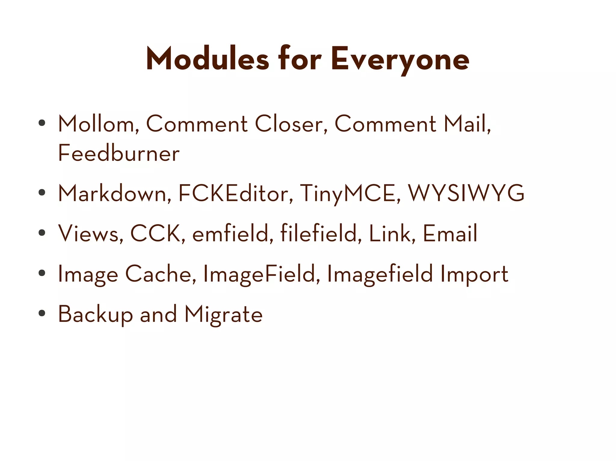Modules for Everyone
● Mollom, Comment Closer, Comment Mail,
Feedburner
● Markdown, FCKEditor, TinyMCE, WYSIWYG
● Views, CCK, emfield, filefield, Link, Email
● Image Cache, ImageField, Imagefield Import
● Backup and Migrate