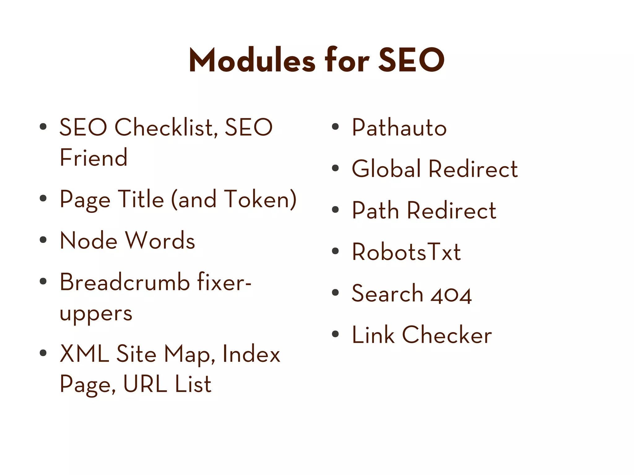 Modules for SEO
● SEO Checklist, SEO ● Pathauto
Friend ● Global Redirect
● Page Title (and Token) ● Path Redirect
● Node Words ●
RobotsTxt
● Breadcrumb fixer- ●
Search 404
uppers
●
Link Checker
● XML Site Map, Index
Page, URL List