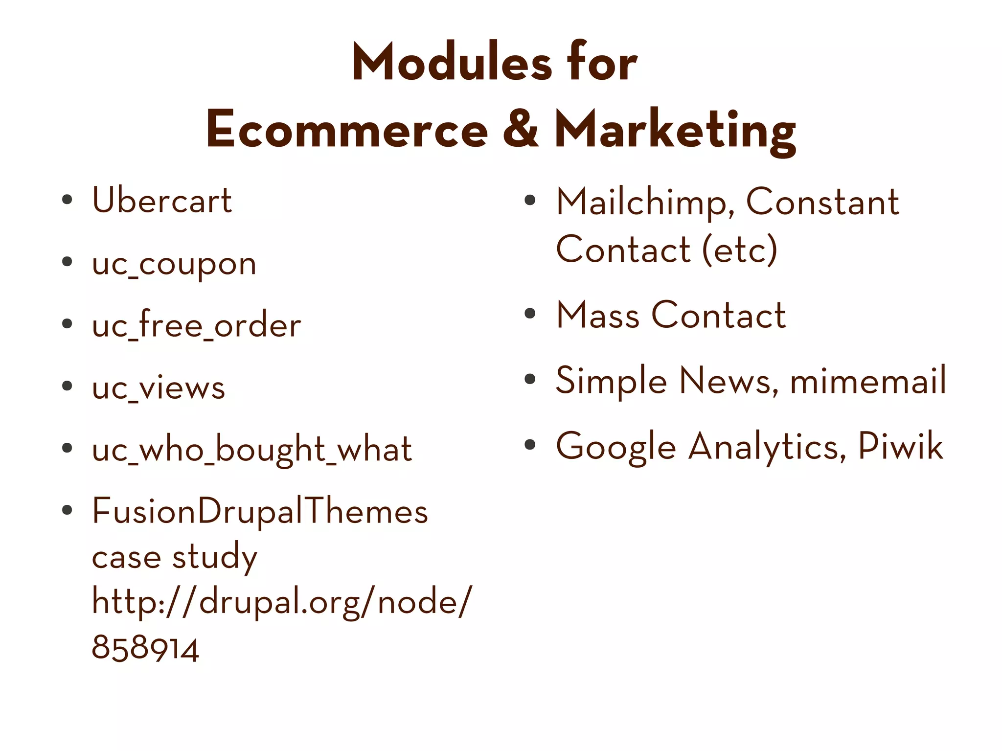 Modules for
Ecommerce & Marketing
● Ubercart ● Mailchimp, Constant
● uc_coupon Contact (etc)
● uc_free_order ● Mass Contact
● uc_views ● Simple News, mimemail
● uc_who_bought_what ● Google Analytics, Piwik
● FusionDrupalThemes
case study
http://drupal.org/node/
858914