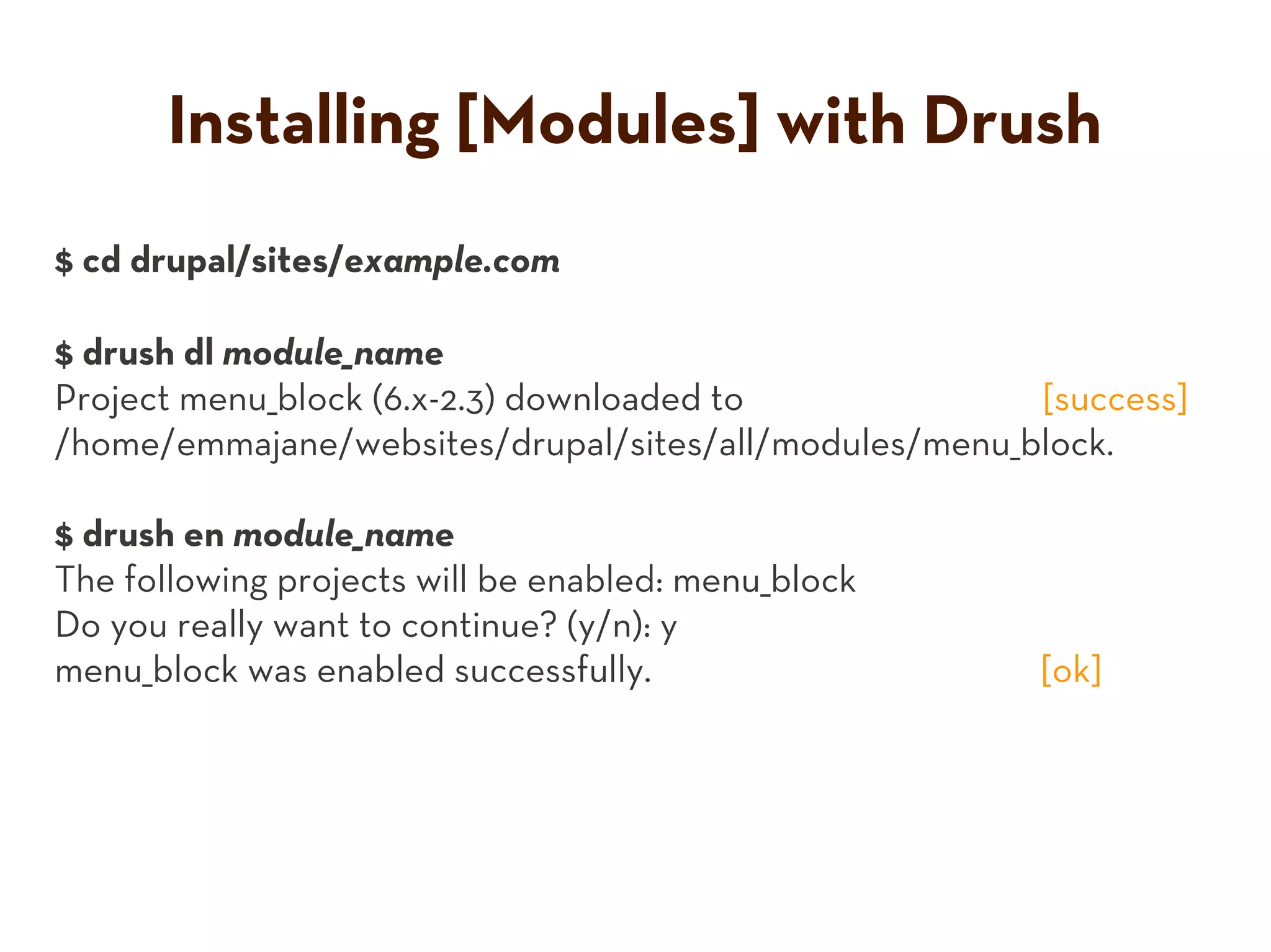 Installing [Modules] with Drush
$ cd drupal/sites/example.com

$ drush dl module_name
Project menu_block (6.x-2.3) downloaded to             [success]
/home/emmajane/websites/drupal/sites/all/modules/menu_block.

$ drush en module_name
The following projects will be enabled: menu_block
Do you really want to continue? (y/n): y
menu_block was enabled successfully.                   [ok]
 