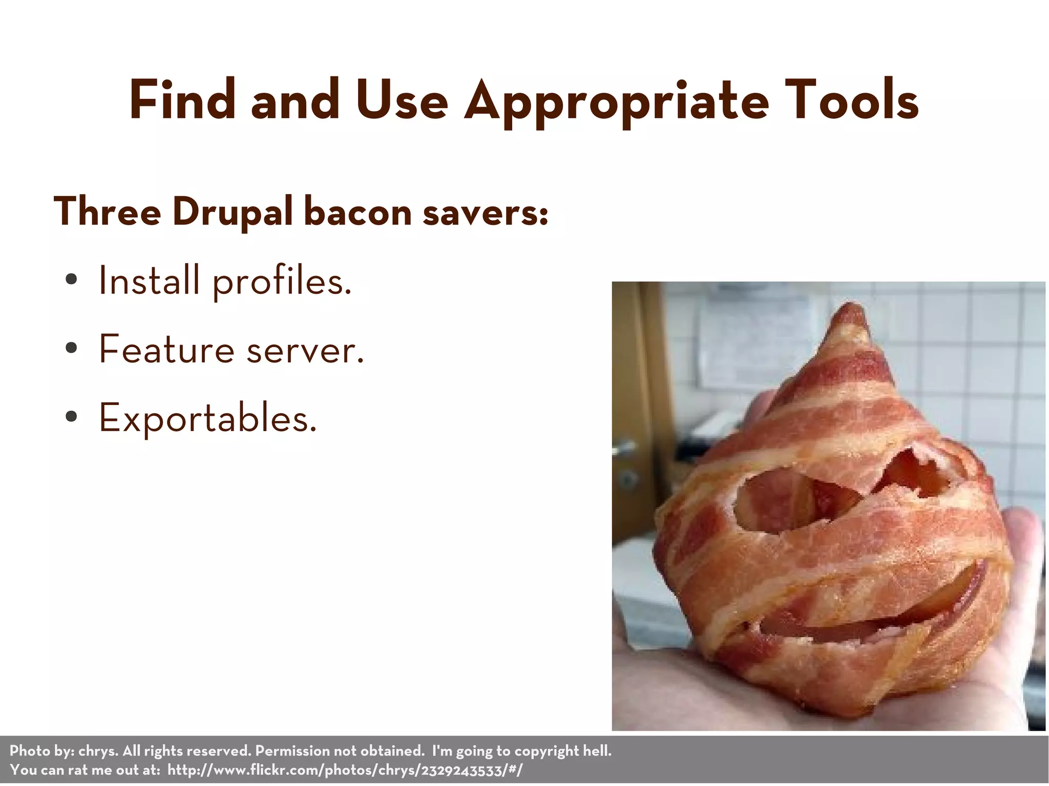 Find and Use Appropriate Tools
Three Drupal bacon savers:
● Install profiles.
● Feature server.
● Exportables.
Photo by: chrys. All rights reserved. Permission not obtained. I'm going to copyright hell.
You can rat me out at: http://www.flickr.com/photos/chrys/2329243533/#/
