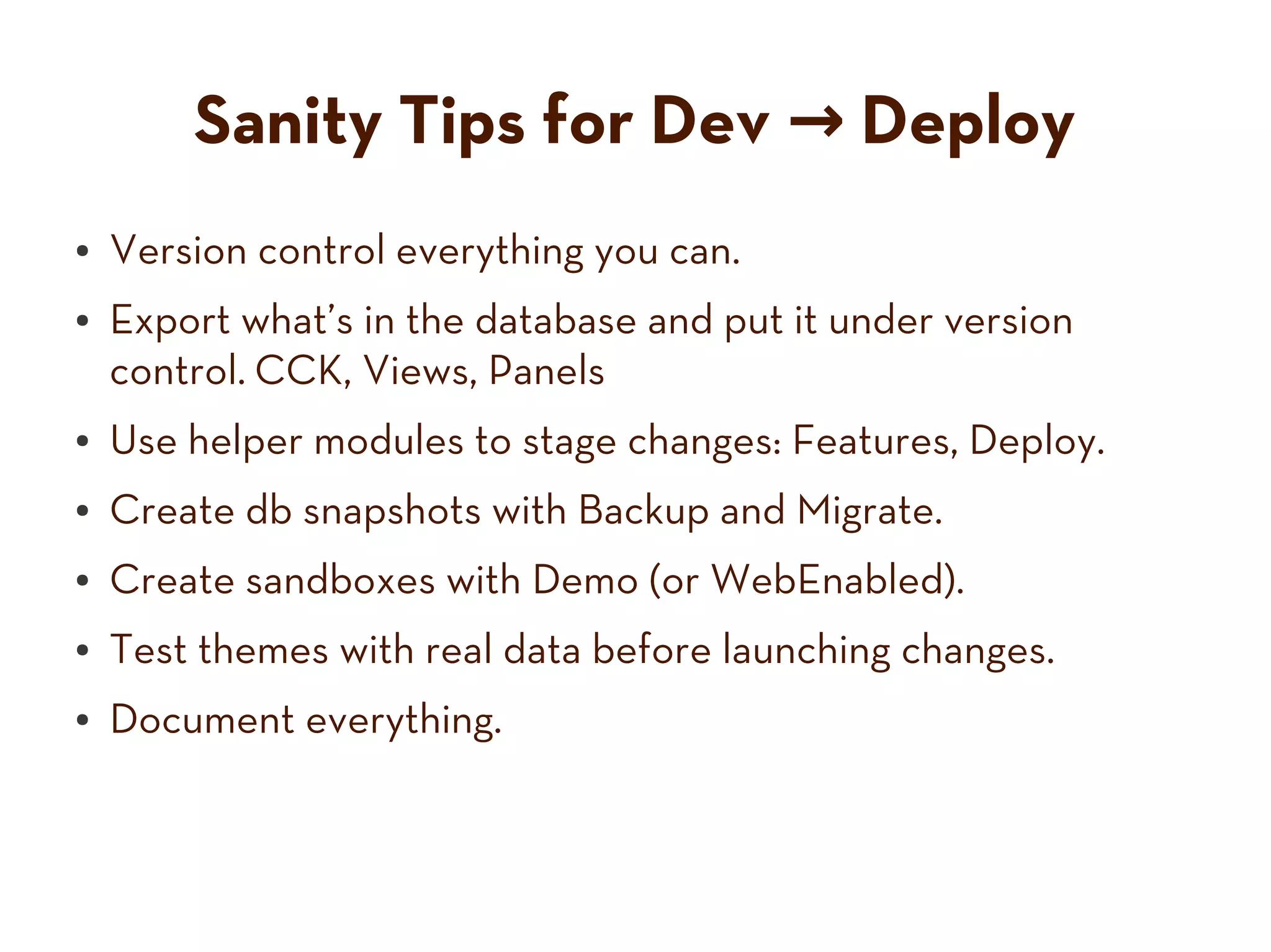 Sanity Tips for Dev → Deploy
● Version control everything you can.
● Export what’s in the database and put it under version
control. CCK, Views, Panels
● Use helper modules to stage changes: Features, Deploy.
● Create db snapshots with Backup and Migrate.
● Create sandboxes with Demo (or WebEnabled).
● Test themes with real data before launching changes.
● Document everything.