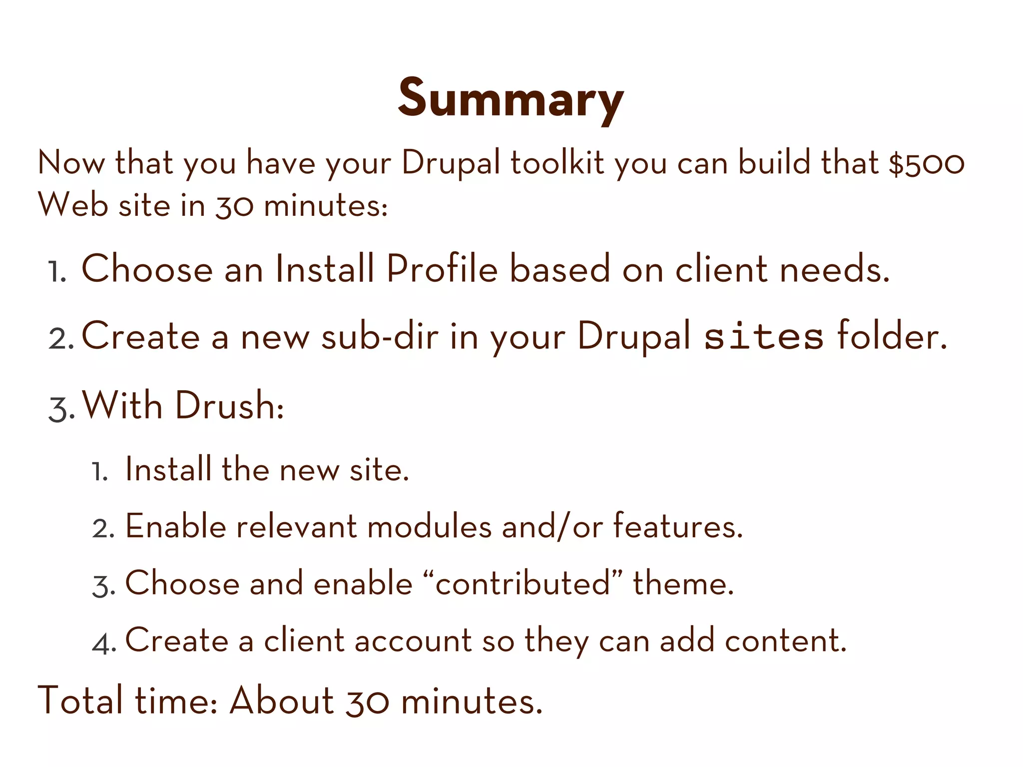 Summary
Now that you have your Drupal toolkit you can build that $500
Web site in 30 minutes:
1. Choose an Install Profile based on client needs.
2. Create a new sub-dir in your Drupal sites folder.
3. With Drush:
1. Install the new site.
2. Enable relevant modules and/or features.
3. Choose and enable “contributed” theme.
4. Create a client account so they can add content.
Total time: About 30 minutes.