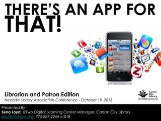 THERE’S AN APP FOR

THAT!

www.nptechforgood.com

Librarian and Patron Edition

Nevada Library Association Conference - October 19, 2013
Presented By
Sena Loyd, @Two Digital Learning Center Manager, Carson City Library
sloyd@carson.org, 775-887-2244 x1018

 