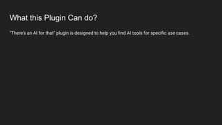 What this Plugin Can do?
"There's an AI for that" plugin is designed to help you ﬁnd AI tools for speciﬁc use cases.
 