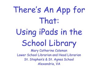 There’s An App for
       That:
 Using iPads in the
  School Library
          Mary Catherine Coleman
 Lower School Librarian and Head Librarian
     St. Stephen’s & St. Agnes School
              Alexandria, VA
 