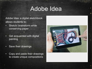 Adobe Idea
Adobe Idea: a digital sketchbook
allows students to:
• Sketch/ brainstorm while
conserving paper
• Get acquainted with digital
painting
• Save their drawings
• Copy and paste their drawings
to create unique compositions