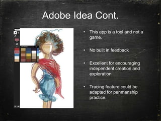 Adobe Idea Cont.
• This app is a tool and not a
game.
• No built in feedback
• Excellent for encouraging
independent creation and
exploration
• Tracing feature could be
adapted for penmanship
practice.