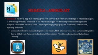 SOCRATICA – ANDROID APP 
• Socratica: - Android App that offering great web service that offers a wide range of educational apps. 
it presently provides a collection of 23 educational apps for Android phones covering several 
subjects such as the Periodic Table, Greek mythology, geography, art, arithmetic, architecture, 
spelling, and more. 
• Common Core Content Standards English, Social Studies, Math & Science Connection (Arkansas 8th grade): 
• Rubric: CC Relevant, Authenticity, Feedback, Differentiation, Friendliness, Instructions, Higher Order 
Thinking 
 