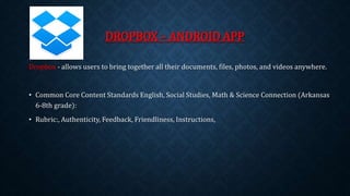 DROPBOX – ANDROID APP 
Dropbox - allows users to bring together all their documents, files, photos, and videos anywhere. 
• Common Core Content Standards English, Social Studies, Math & Science Connection (Arkansas 
6-8th grade): 
• Rubric:, Authenticity, Feedback, Friendliness, Instructions, 
 