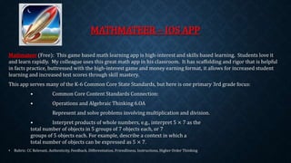 MATHMATEER – IOS APP 
Mathmateer (Free): This game based math learning app is high-interest and skills based learning. Students love it 
and learn rapidly. My colleague uses this great math app in his classroom. It has scaffolding and rigor that is helpful 
in facts practice, buttressed with the high-interest game and money earning format, it allows for increased student 
learning and increased test scores through skill mastery. 
This app serves many of the K-6 Common Core State Standards, but here is one primary 3rd grade focus: 
• Common Core Content Standards Connection: 
• Operations and Algebraic Thinking 6.OA 
Represent and solve problems involving multiplication and division. 
• Interpret products of whole numbers, e.g., interpret 5 × 7 as the 
total number of objects in 5 groups of 7 objects each, or 7 
groups of 5 objects each. For example, describe a context in which a 
total number of objects can be expressed as 5 × 7. 
• Rubric: CC Relevant, Authenticity, Feedback, Differentiation, Friendliness, Instructions, Higher Order Thinking 
 