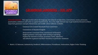 GRAMMAR JAMMERS – IOS APP 
Grammar Jammers: This app teaches about the language arts subjects of adjectives, contractions, nouns, pronouns, 
punctuation, sentences and verbs in a game-based format. It is a fun, high-interest way to get students focused on these 
important grammar concepts. Elementary and middle school editions available. 
• Common Core Content Standards ELA Connection: 
Conventions of Standard English 
• Demonstrate command of the conventions of Standard 
English grammar and usage when writing or speaking. 
Explain the function of nouns, pronouns, verbs, adjectives, 
and adverbs in general and their functions in particular sentences. 
• Rubric: CC Relevant, Authenticity, Feedback, Differentiation, Friendliness, Instructions, Higher Order Thinking 
 