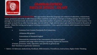 GRAMMAR EXPRESS: 
PARTS OF SPEECH – IOS APP 
Grammar Express: Parts of Speech (free) this app teaches about the language arts subjects of adjectives, conjunctions, 
nouns, pronouns and verbs. It offers lessons where students read about a concept or reading passage. Focused on the 
passage is a mock test mode, test mode with an adjustable number of questions, and progress bar toward mastery. It is 
not quite as much fun as other learning apps, but can still be a high-interest way to get students focused on the parts of 
speech. I liked the testing and progress tracking accountability. It has a good correlation with Common Core Content 
Standards. 
• Common Core Content Standards ELA Connection 
(Arkansas 8th grade): 
Conventions of Standard English 
• Demonstrate command of the conventions of Standard English 
grammar and usage when writing or speaking. Explain the function 
of nouns, pronouns, verbs, adjectives, and adverbs in general and 
their functions in particular sentences. 
• Rubric: CC Relevant, Authenticity, Feedback, Differentiation, Friendliness, Instructions, Higher Order Thinking 
 