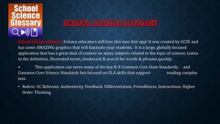 SCHOOL SCIENCE GLOSSARY 
School Science Glossary: Science educators will love this new free app! It was created by GCSE and 
has some AMAZING graphics that will fascinate your students. It is a large, globally focused 
application that has a great deal of content on many subjects related to the topic of science. Listen 
to the definition, illustrated terms, bookmark & search for words & phrases quickly. 
• This application can serve many of the key K-8 Common Core State Standards, and 
Common Core Science Standards but focused on ELA skills that support reading complex 
text. 
• Rubric: CC Relevant, Authenticity, Feedback, Differentiation, Friendliness, Instructions, Higher 
Order Thinking 
 