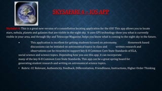 SKYSAFARI 4 – IOS APP 
SkySafari 4: This is a great new version of a constellation locating application for the iOS! This app allows you to locate 
stars, nebula, planets and galaxies that are visible in the night sky. It uses GPS technology show you what is currently 
visible in your area, and through Sky and Telescope Magazine, helps you know what is coming to the night sky in the future. 
• This application is excellent for getting students focused on astronomy. Homework based 
discussions can be initiated on astronomical topics in class and written research and 
observations can be recorded to support key K-8 Common Core State Standards of ELA, 
social science and science topics. Depending how you use this app, it can incorporate 
many of the key K-8 Common Core State Standards. This app can be a great spring board for 
generating student research and writing on astronomical science topics. 
• Rubric: CC Relevant, Authenticity, Feedback, Differentiation, Friendliness, Instructions, Higher Order Thinking 
 