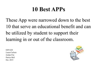 10 Best APPs
These App were narrowed down to the best
10 that serve an educational benefit and can
be utilized by student to support their
learning in or out of the classroom.
EDT-620
Laura Carlsen
Jordan Fite
Patrice Bell
Oct. 2015
 