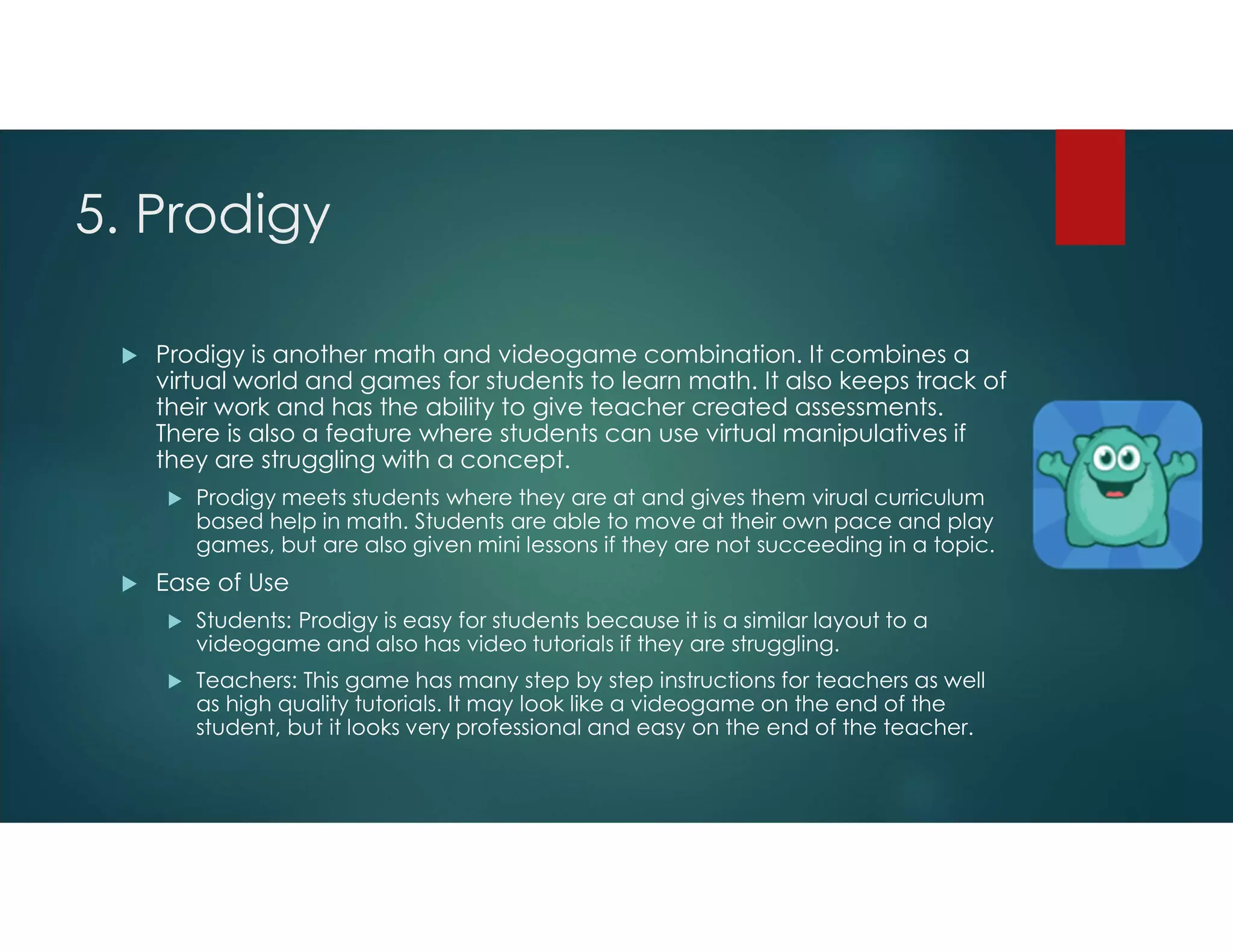 5. Prodigy
 Prodigy is another math and videogame combination. It combines a
virtual world and games for students to learn math. It also keeps track of
their work and has the ability to give teacher created assessments.
There is also a feature where students can use virtual manipulatives if
they are struggling with a concept.
 Prodigy meets students where they are at and gives them virual curriculum
based help in math. Students are able to move at their own pace and play
games, but are also given mini lessons if they are not succeeding in a topic.
 Ease of Use
 Students: Prodigy is easy for students because it is a similar layout to a
videogame and also has video tutorials if they are struggling.
 Teachers: This game has many step by step instructions for teachers as well
as high quality tutorials. It may look like a videogame on the end of the
student, but it looks very professional and easy on the end of the teacher.
 